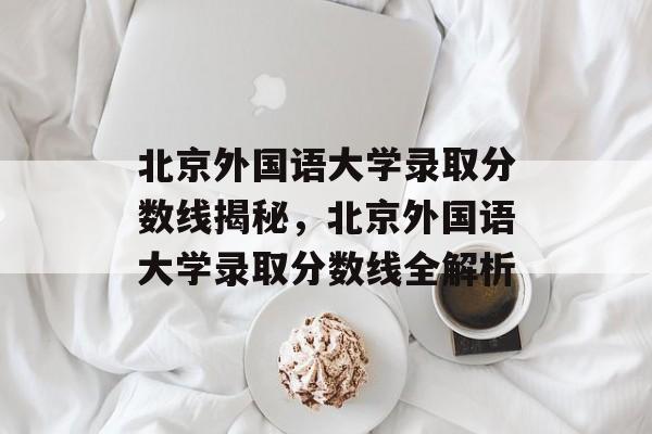 北京外国语大学录取分数线揭秘，北京外国语大学录取分数线全解析