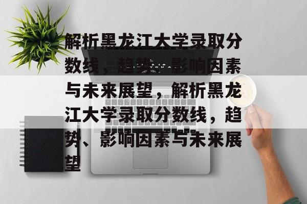 解析黑龙江大学录取分数线,趋势、影响因素与未来展望,解析黑龙江大学录取分数线,趋势、影响因素与未来展望 解析黑龙江大学录取分数线,趋势、影响因素与未来展望,解析黑龙江大学录取分数线,趋势、影响因素与未来展望