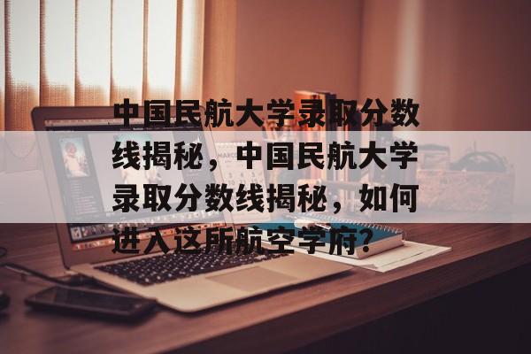 中国民航大学录取分数线揭秘,中国民航大学录取分数线揭秘,如何进入这所航空学府? 中国民航大学录取分数线揭秘,中国民航大学录取分数线揭秘,如何进入这所航空学府?
