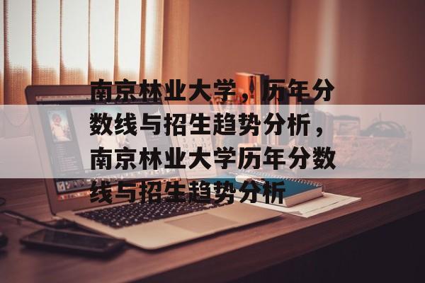 南京林业大学,历年分数线与招生趋势分析,南京林业大学历年分数线与招生趋势分析 南京林业大学,历年分数线与招生趋势分析,南京林业大学历年分数线与招生趋势分析