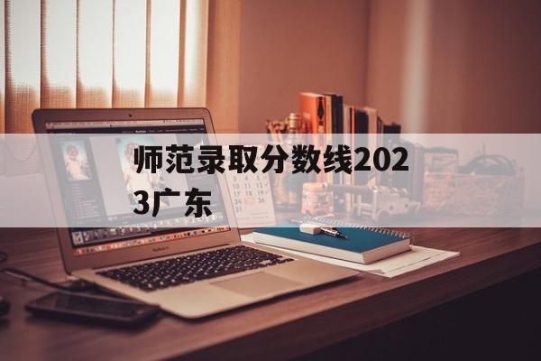 师范录取分数线2023广东 师范录取分数线2023广东