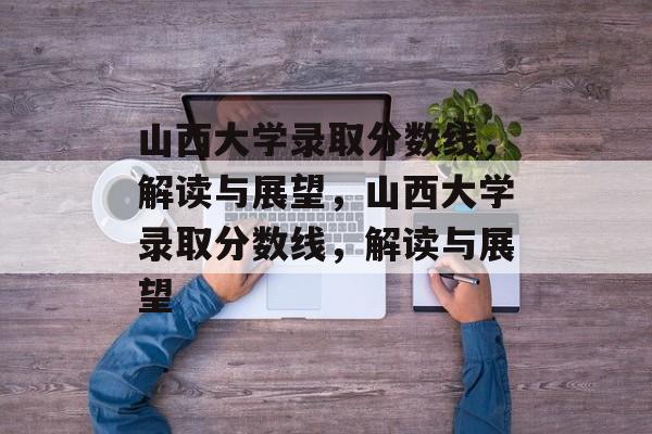 山西大学录取分数线，解读与展望，山西大学录取分数线，解读与展望