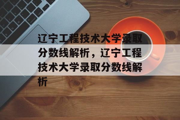 辽宁工程技术大学录取分数线解析，辽宁工程技术大学录取分数线解析