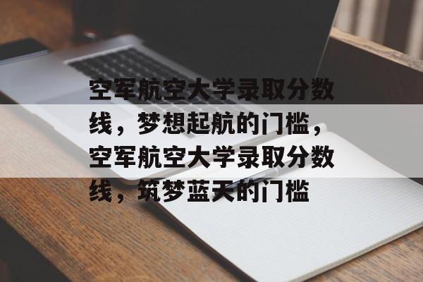 空军航空大学录取分数线，梦想起航的门槛，空军航空大学录取分数线，筑梦蓝天的门槛