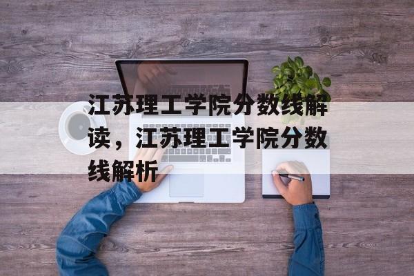 江苏理工学院分数线解读，江苏理工学院分数线解析