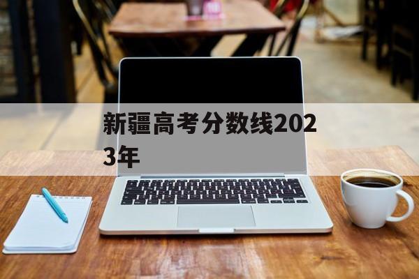 新疆高考分数线2023年 新疆高考分数线2023年
