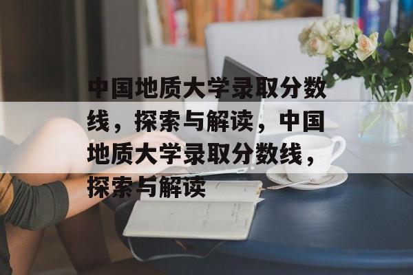 中国地质大学录取分数线，探索与解读，中国地质大学录取分数线，探索与解读