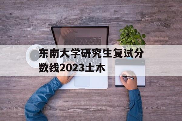 东南大学研究生复试分数线2023土木