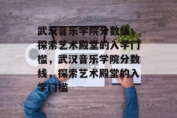 武汉音乐学院分数线，探索艺术殿堂的入学门槛，武汉音乐学院分数线，探索艺术殿堂的入学门槛