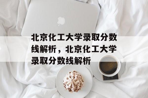 北京化工大学录取分数线解析,北京化工大学录取分数线解析 北京化工大学录取分数线解析,北京化工大学录取分数线解析