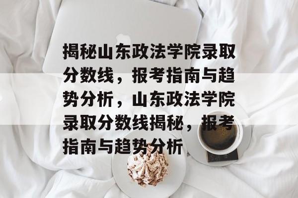 揭秘山东政法学院录取分数线,报考指南与趋势分析,山东政法学院录取分数线揭秘,报考指南与趋势分析 揭秘山东政法学院录取分数线,报考指南与趋势分析,山东政法学院录取分数线揭秘,报考指南与趋势分析