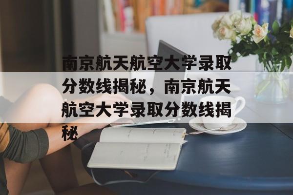 南京航天航空大学录取分数线揭秘，南京航天航空大学录取分数线揭秘