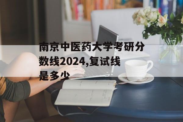 南京中医药大学考研分数线2024,复试线是多少