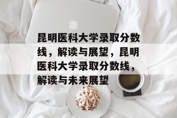 昆明医科大学录取分数线，解读与展望，昆明医科大学录取分数线，解读与未来展望