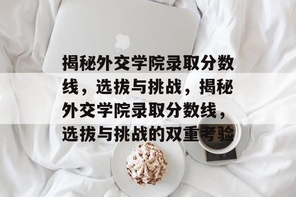 揭秘外交学院录取分数线,选拔与挑战,揭秘外交学院录取分数线,选拔与挑战的双重考验 揭秘外交学院录取分数线,选拔与挑战,揭秘外交学院录取分数线,选拔与挑战的双重考验