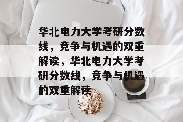 华北电力大学考研分数线,竞争与机遇的双重解读,华北电力大学考研分数线,竞争与机遇的双重解读 华北电力大学考研分数线,竞争与机遇的双重解读,华北电力大学考研分数线,竞争与机遇的双重解读