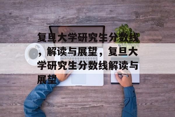 复旦大学研究生分数线，解读与展望，复旦大学研究生分数线解读与展望