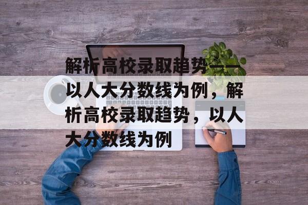 解析高校录取趋势——以人大分数线为例,解析高校录取趋势,以人大分数线为例 解析高校录取趋势——以人大分数线为例,解析高校录取趋势,以人大分数线为例