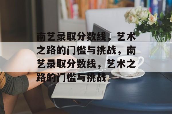 南艺录取分数线，艺术之路的门槛与挑战，南艺录取分数线，艺术之路的门槛与挑战