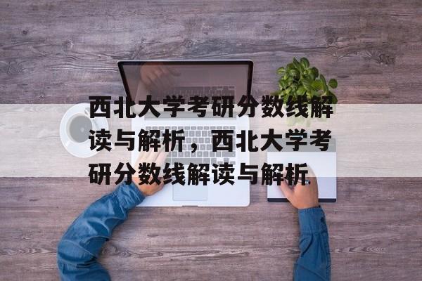 西北大学考研分数线解读与解析，西北大学考研分数线解读与解析
