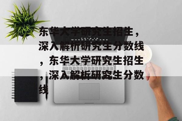 东华大学研究生招生，深入解析研究生分数线，东华大学研究生招生，深入解析研究生分数线