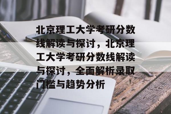 北京理工大学考研分数线解读与探讨，北京理工大学考研分数线解读与探讨，全面解析录取门槛与趋势分析