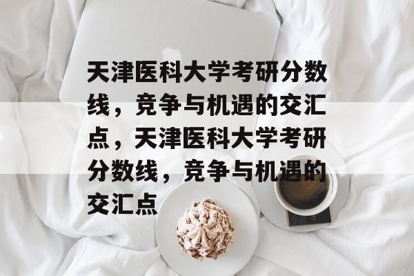 天津医科大学考研分数线,竞争与机遇的交汇点,天津医科大学考研分数线,竞争与机遇的交汇点 天津医科大学考研分数线,竞争与机遇的交汇点,天津医科大学考研分数线,竞争与机遇的交汇点