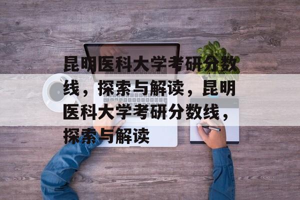 昆明医科大学考研分数线，探索与解读，昆明医科大学考研分数线，探索与解读