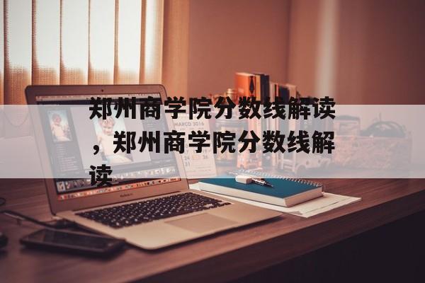 郑州商学院分数线解读，郑州商学院分数线解读