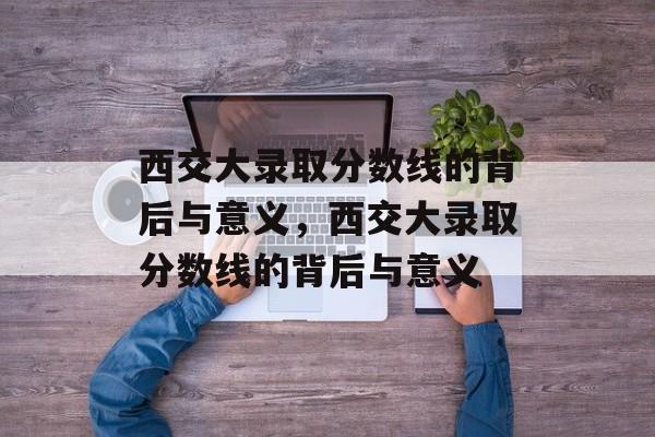 西交大录取分数线的背后与意义，西交大录取分数线的背后与意义