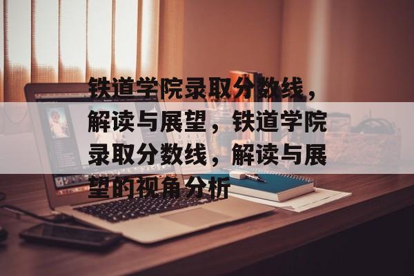 铁道学院录取分数线，解读与展望，铁道学院录取分数线，解读与展望的视角分析