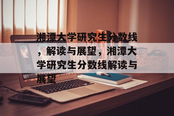 湘潭大学研究生分数线,解读与展望,湘潭大学研究生分数线解读与展望 湘潭大学研究生分数线,解读与展望,湘潭大学研究生分数线解读与展望