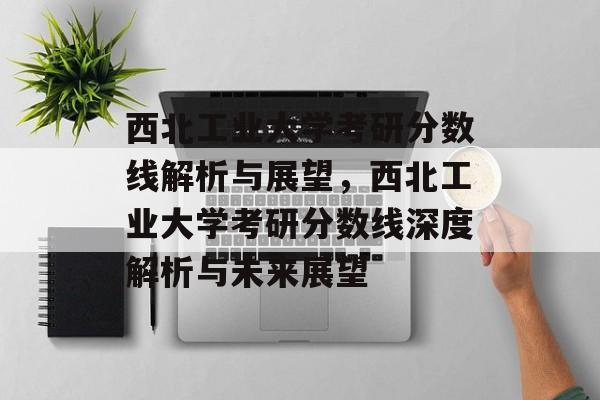 西北工业大学考研分数线解析与展望,西北工业大学考研分数线深度解析与未来展望 西北工业大学考研分数线解析与展望,西北工业大学考研分数线深度解析与未来展望