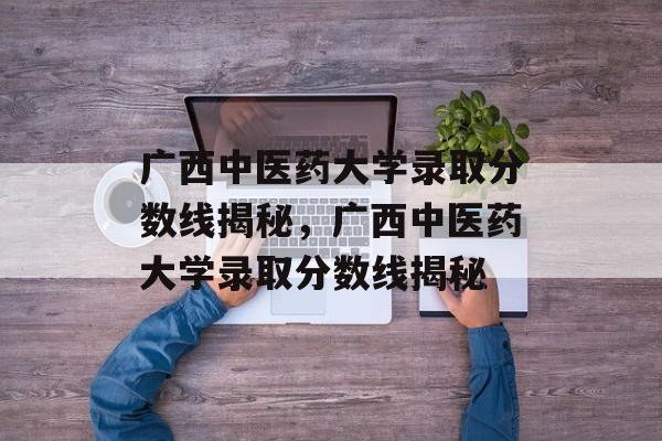 广西中医药大学录取分数线揭秘,广西中医药大学录取分数线揭秘 广西中医药大学录取分数线揭秘,广西中医药大学录取分数线揭秘