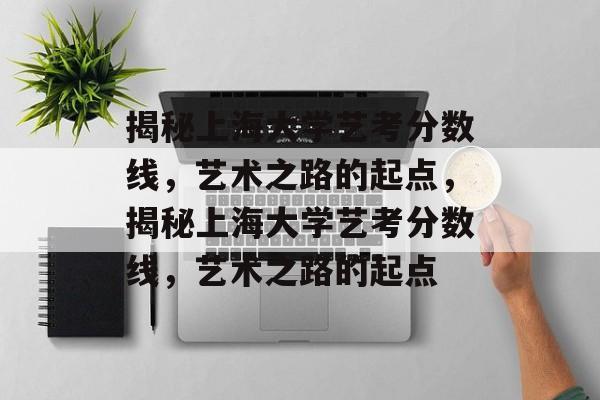 揭秘上海大学艺考分数线，艺术之路的起点，揭秘上海大学艺考分数线，艺术之路的起点