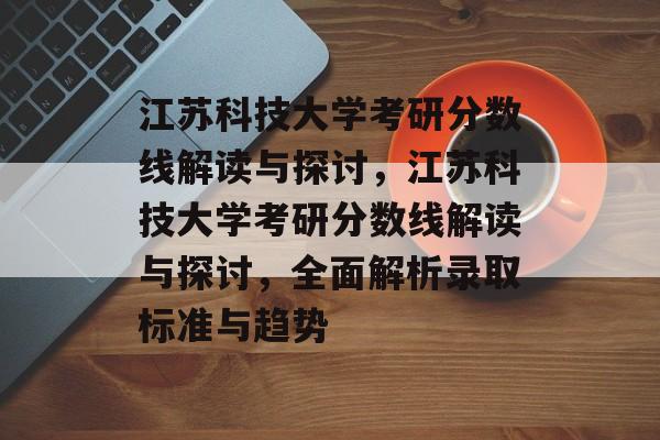 江苏科技大学考研分数线解读与探讨，江苏科技大学考研分数线解读与探讨，全面解析录取标准与趋势