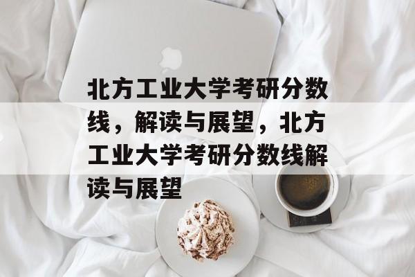 北方工业大学考研分数线,解读与展望,北方工业大学考研分数线解读与展望 北方工业大学考研分数线,解读与展望,北方工业大学考研分数线解读与展望