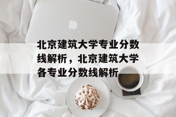 北京建筑大学专业分数线解析，北京建筑大学各专业分数线解析