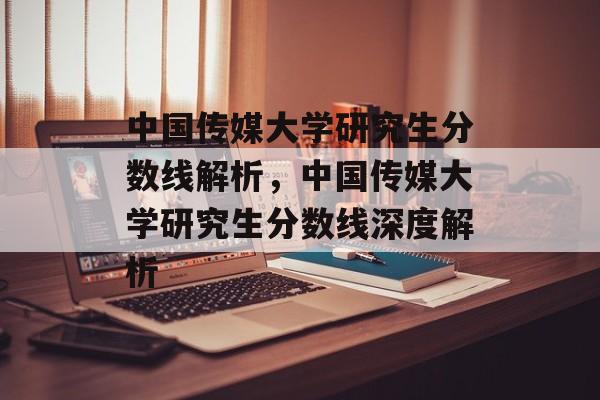 中国传媒大学研究生分数线解析,中国传媒大学研究生分数线深度解析 中国传媒大学研究生分数线解析,中国传媒大学研究生分数线深度解析