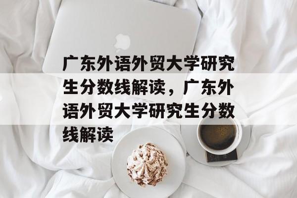 广东外语外贸大学研究生分数线解读，广东外语外贸大学研究生分数线解读