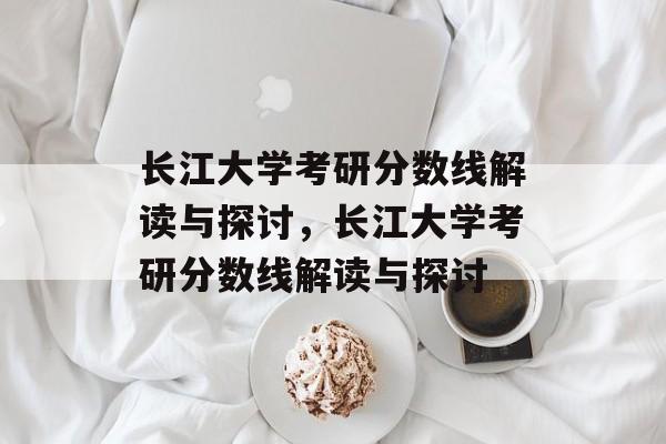 长江大学考研分数线解读与探讨,长江大学考研分数线解读与探讨 长江大学考研分数线解读与探讨,长江大学考研分数线解读与探讨
