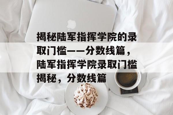 揭秘陆军指挥学院的录取门槛——分数线篇，陆军指挥学院录取门槛揭秘，分数线篇