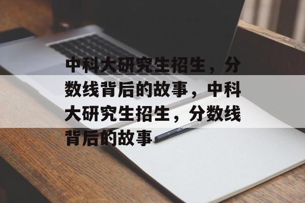 中科大研究生招生，分数线背后的故事，中科大研究生招生，分数线背后的故事