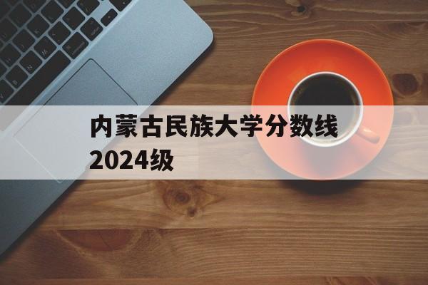 内蒙古民族大学分数线2024级 内蒙古民族大学分数线2024级