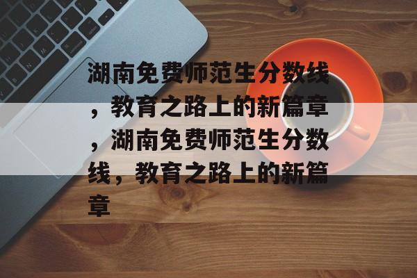 湖南免费师范生分数线，教育之路上的新篇章，湖南免费师范生分数线，教育之路上的新篇章