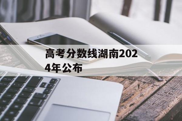 高考分数线湖南2024年公布