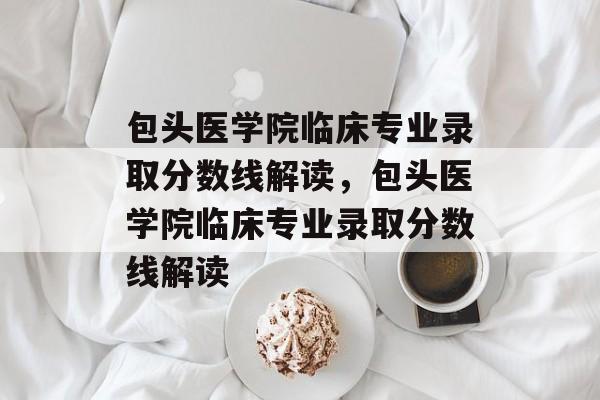 包头医学院临床专业录取分数线解读,包头医学院临床专业录取分数线解读 包头医学院临床专业录取分数线解读,包头医学院临床专业录取分数线解读