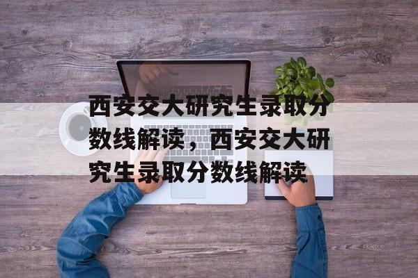 西安交大研究生录取分数线解读，西安交大研究生录取分数线解读