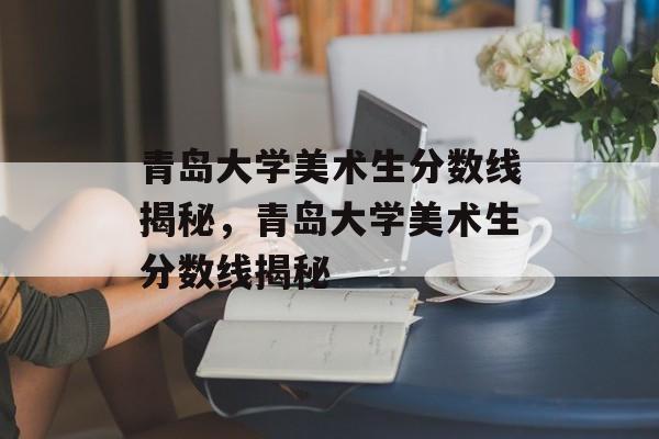 青岛大学美术生分数线揭秘，青岛大学美术生分数线揭秘