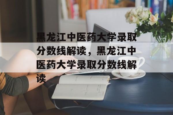 黑龙江中医药大学录取分数线解读,黑龙江中医药大学录取分数线解读 黑龙江中医药大学录取分数线解读,黑龙江中医药大学录取分数线解读